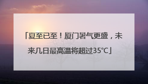 夏至已至！厦门暑气更盛，未来几日最高温将超过35℃