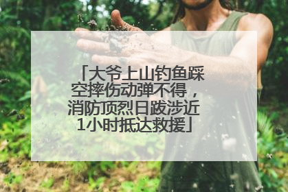 大爷上山钓鱼踩空摔伤动弹不得，消防顶烈日跋涉近1小时抵达救援