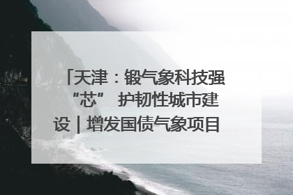 天津：锻气象科技强“芯” 护韧性城市建设｜增发国债气象项目落地见效系列报道
