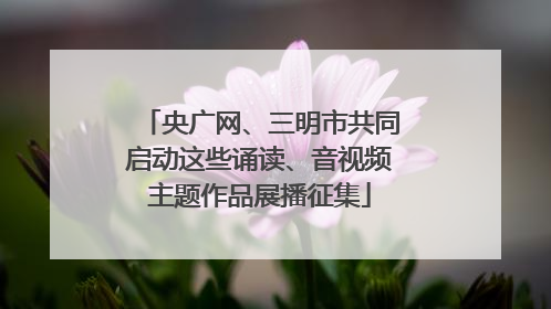 央广网、三明市共同启动这些诵读、音视频主题作品展播征集