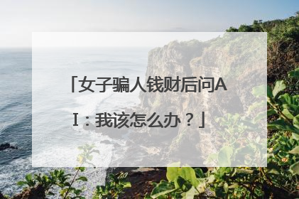 女子骗人钱财后问AI：我该怎么办？
