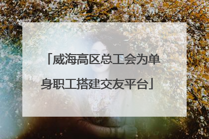 威海高区总工会为单身职工搭建交友平台