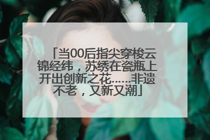 当00后指尖穿梭云锦经纬，苏绣在瓷瓶上开出创新之花……非遗不老，又新又潮