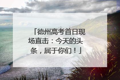 德州高考首日现场直击：今天的头条，属于你们！