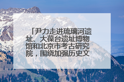 尹力走进琉璃河遗址、大葆台遗址博物馆和北京市考古研究院，围绕加强历史文化名城保护调研