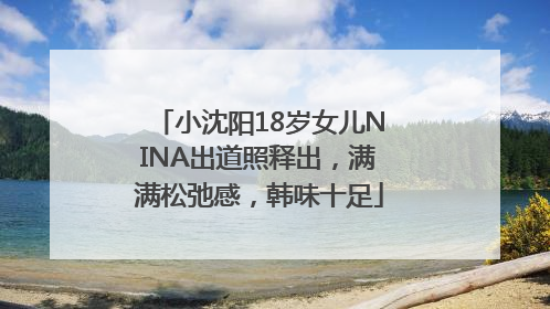 小沈阳18岁女儿NINA出道照释出，满满松弛感，韩味十足