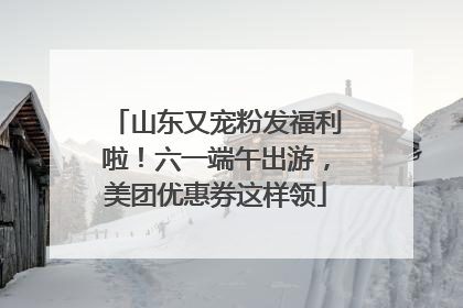 山东又宠粉发福利啦！六一端午出游，美团优惠券这样领