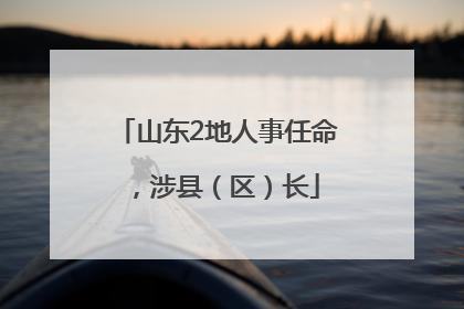 山东2地人事任命，涉县（区）长