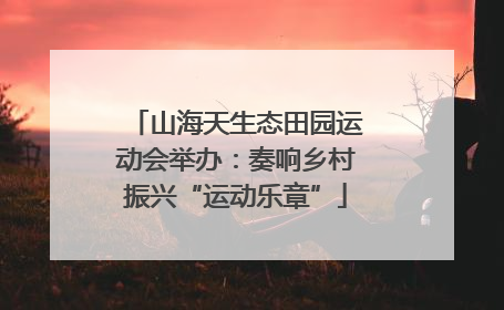 山海天生态田园运动会举办：奏响乡村振兴“运动乐章”