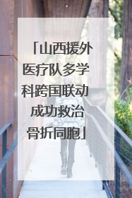 山西援外医疗队多学科跨国联动 成功救治骨折同胞