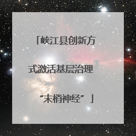 峡江县创新方式激活基层治理“末梢神经”