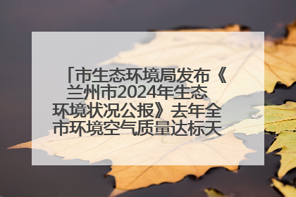 市生态环境局发布《兰州市2024年生态环境状况公报》去年全市环境空气质量达标天数301天