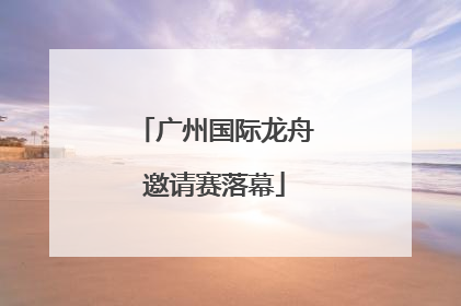 广州国际龙舟邀请赛落幕