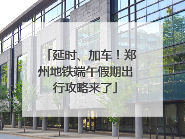 延时、加车！郑州地铁端午假期出行攻略来了