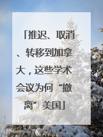 推迟、取消、转移到加拿大，这些学术会议为何“撤离”美国