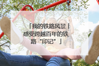 我的铁路风景︱感受跨越百年的铁路“印记”
