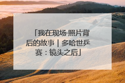 我在现场·照片背后的故事｜多哈世乒赛：镜头之后