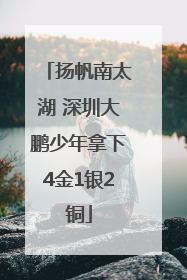 扬帆南太湖 深圳大鹏少年拿下4金1银2铜