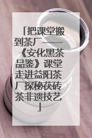 把课堂搬到茶厂——《安化黑茶品鉴》课堂走进益阳茶厂探秘茯砖茶非遗技艺