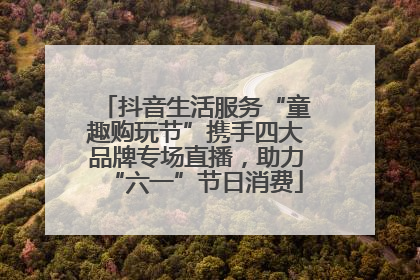抖音生活服务“童趣购玩节”携手四大品牌专场直播，助力“六一”节日消费