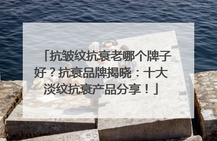 抗皱纹抗衰老哪个牌子好？抗衰品牌揭晓：十大淡纹抗衰产品分享！