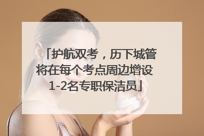 护航双考，历下城管将在每个考点周边增设1-2名专职保洁员