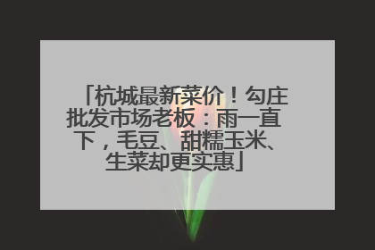 杭城最新菜价！勾庄批发市场老板：雨一直下，毛豆、甜糯玉米、生菜却更实惠