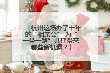 杭州这场办了十年的“相亲会” 为“一带一路”共建带来哪些新机遇？
