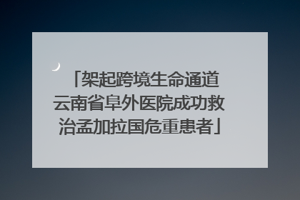 架起跨境生命通道 云南省阜外医院成功救治孟加拉国危重患者