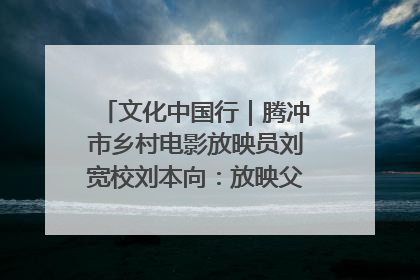 文化中国行｜腾冲市乡村电影放映员刘宽校刘本向：放映父子兵 接力光影梦