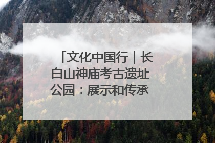 文化中国行｜长白山神庙考古遗址公园：展示和传承多民族文化交融