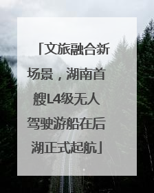 文旅融合新场景，湖南首艘L4级无人驾驶游船在后湖正式起航