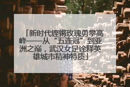 新时代铿锵玫瑰勇攀高峰——从“五连冠”到亚洲之巅，武汉女足诠释英雄城市精神特质