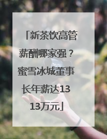 新茶饮高管薪酬哪家强？蜜雪冰城董事长年薪达1313万元