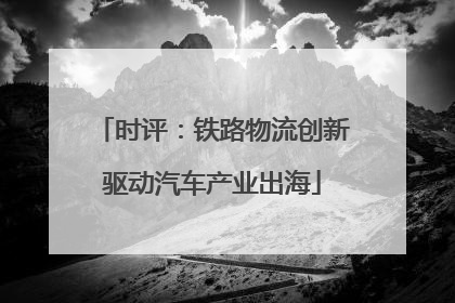时评：铁路物流创新驱动汽车产业出海