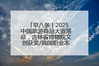 早八条丨2025中国旅游商品大赛落幕，吉林省博物院文创获奖/我国职业本科高校加速扩容