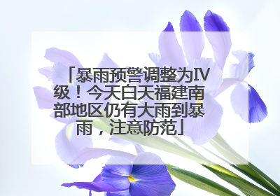 暴雨预警调整为Ⅳ级！今天白天福建南部地区仍有大雨到暴雨，注意防范