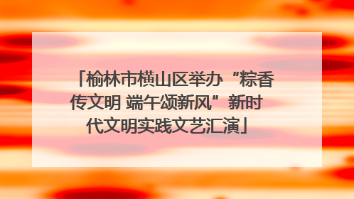 榆林市横山区举办“粽香传文明 端午颂新风”新时代文明实践文艺汇演