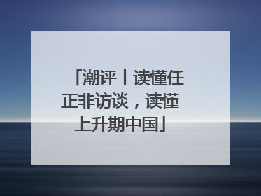 潮评丨读懂任正非访谈，读懂上升期中国