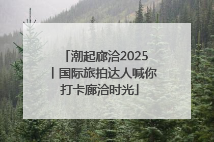 潮起廊洽2025丨国际旅拍达人喊你打卡廊洽时光