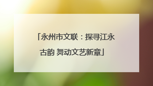 永州市文联：探寻江永古韵 舞动文艺新章