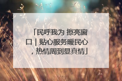 民呼我为 擦亮窗口｜贴心服务暖民心，热情周到显真情