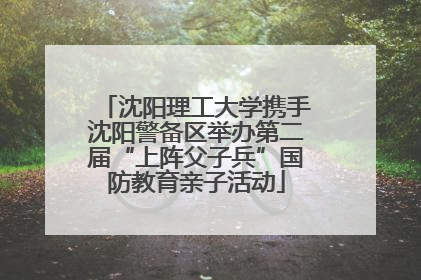 沈阳理工大学携手沈阳警备区举办第二届“上阵父子兵”国防教育亲子活动