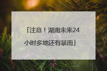注意！湖南未来24小时多地还有暴雨