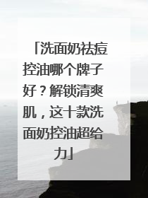 洗面奶祛痘控油哪个牌子好？解锁清爽肌，这十款洗面奶控油超给力