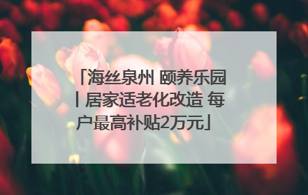 海丝泉州 颐养乐园丨居家适老化改造 每户最高补贴2万元