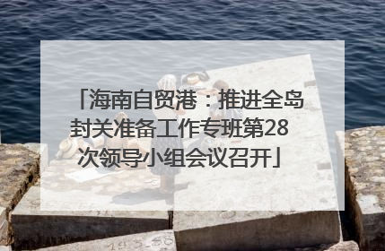 海南自贸港：推进全岛封关准备工作专班第28次领导小组会议召开