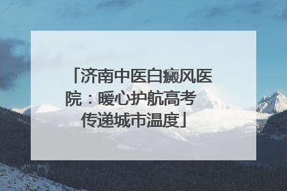 济南中医白癜风医院：暖心护航高考 传递城市温度