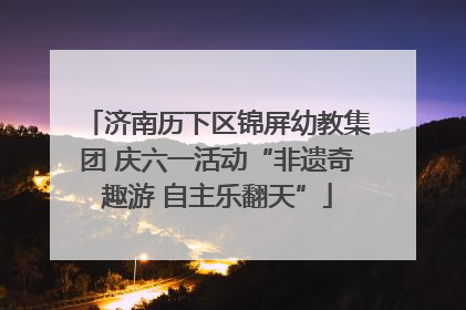 济南历下区锦屏幼教集团 庆六一活动“非遗奇趣游 自主乐翻天”