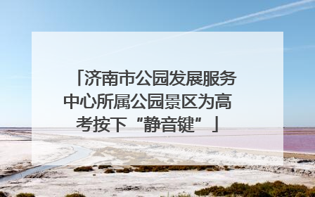 济南市公园发展服务中心所属公园景区为高考按下“静音键”